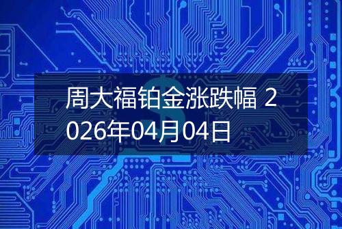 周大福铂金涨跌幅 2026年04月04日