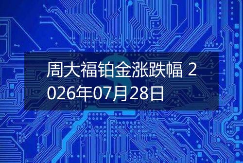 周大福铂金涨跌幅 2026年07月28日
