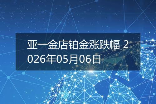 亚一金店铂金涨跌幅 2026年05月06日