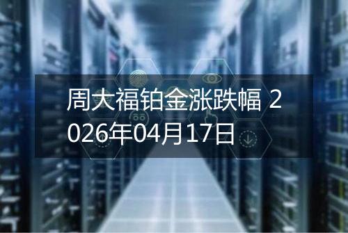 周大福铂金涨跌幅 2026年04月17日